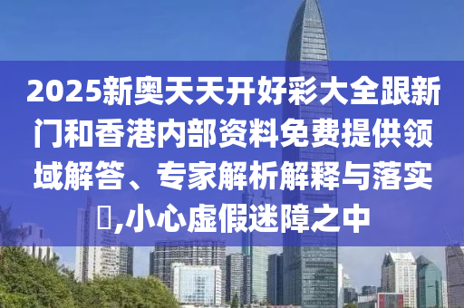 2025新奥天天开好彩大全跟新门和香港内部资料免费提供领域解答、专家解析解释与落实?,小心虚假迷障之中